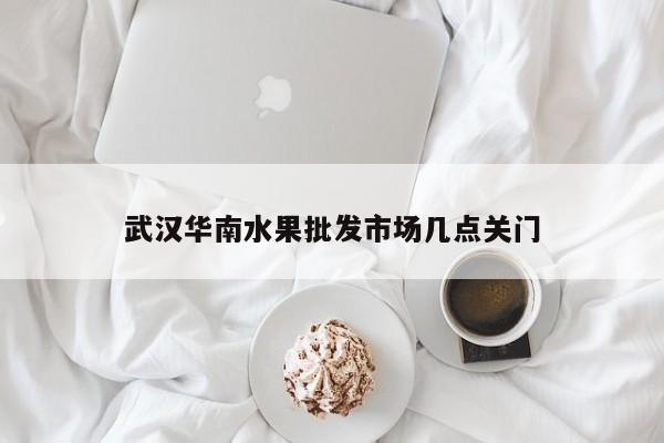 武汉华南水果批发市场几点关门